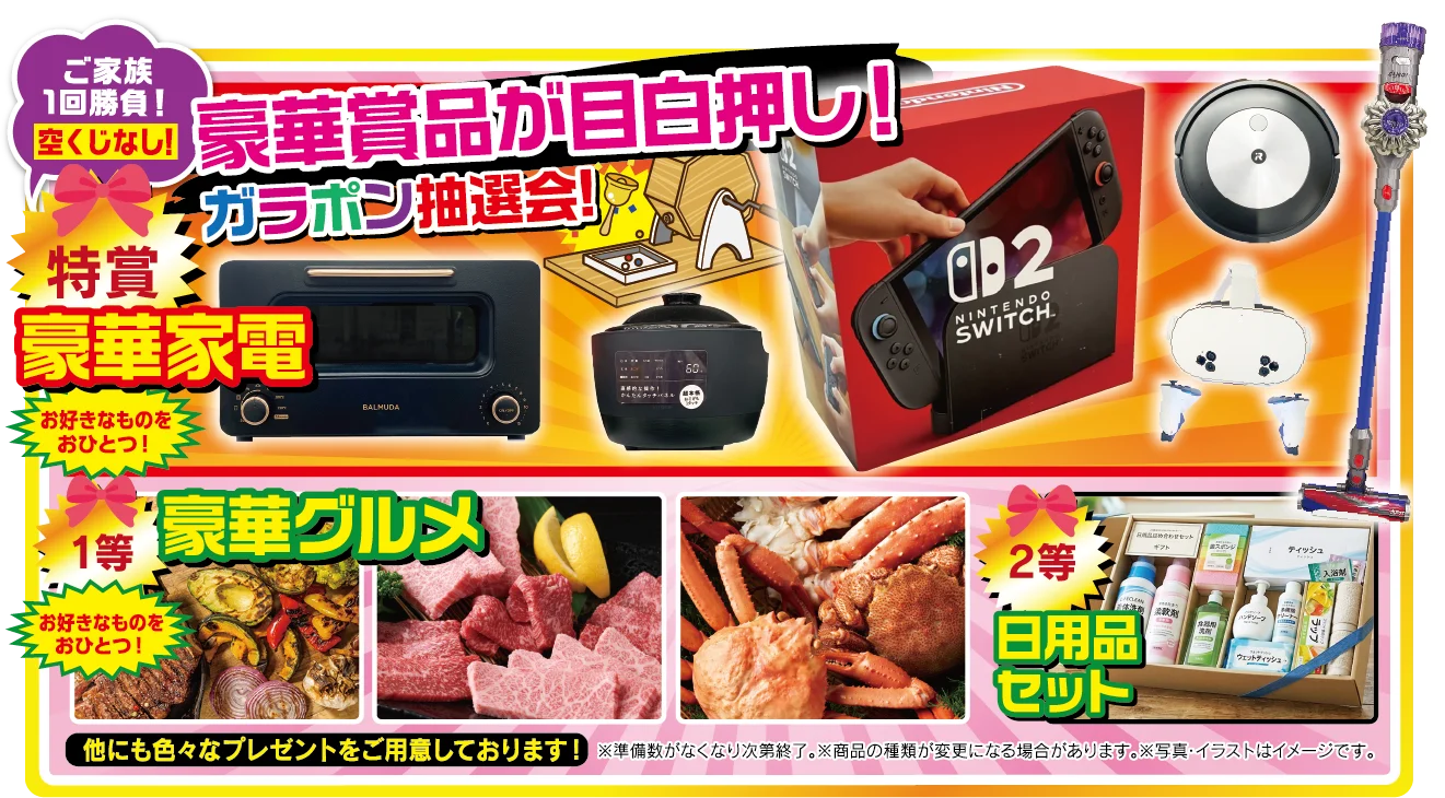 特賞 豪華家電（お好きなものをおひとつ！）／1等 豪華グルメ（お好きなものをおひとつ！）／2等 日用品セット。他にも色々なプレゼントをご用意しております！