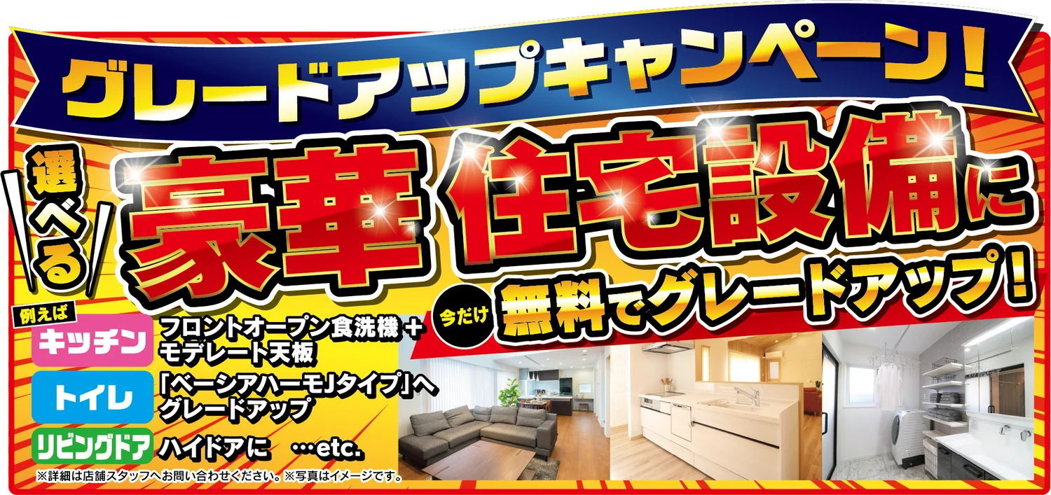 選べる豪華住宅設備に今だけ無料でグレードアップ！例えば キッチン：フロントオープン食洗機＋モデレート天板、トイレ：「ベーシアハーモJタイプ」へグレードアップ、リビングドア：ハイドアに…etc. ※詳細は店舗スタッフへお問い合わせください。※写真はイメージです。