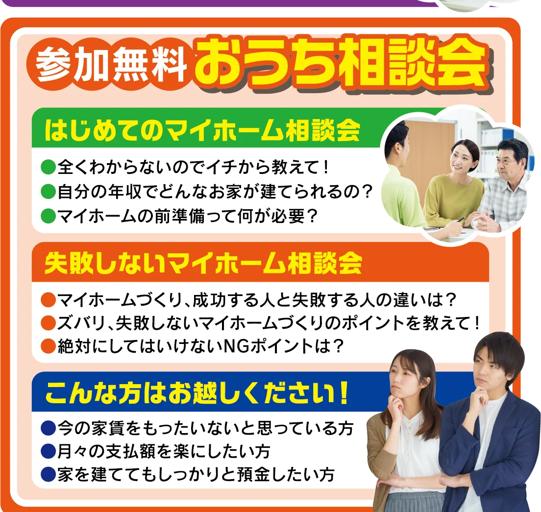 参加無料 おうち相談会：はじめてのマイホーム相談会／失敗しないマイホーム相談会／こんな方はお越しください！今の家賃をもったいないと思っている方、月々の支払額を楽にしたい方、家を建ててもしっかりと預金したい方