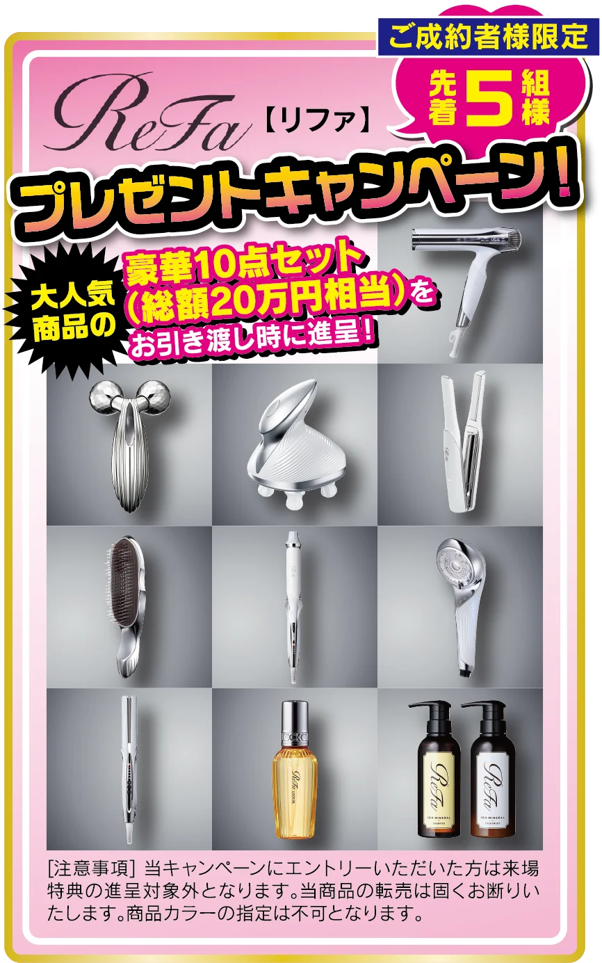 ご成約者様限定 先着5組様 ReFa【リファ】プレゼントキャンペーン！大人気商品の豪華10点セット（総額20万円相当）をお引き渡し時に進呈！［注意事項］当キャンペーンにエントリーいただいた方は来場特典の進呈対象外となります。当商品の転売は固くお断りいたします。商品カラーの指定は不可となります。