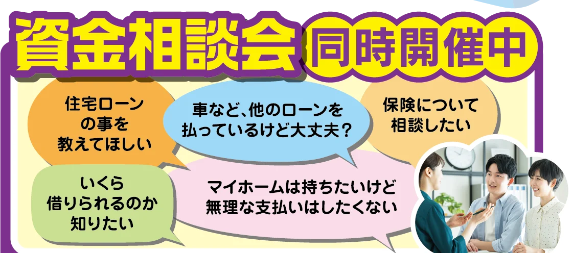 資金相談会 同時開催中：住宅ローンの事を教えてほしい／車など、他のローンを払っているけど大丈夫？／保険について相談したい／いくら借りられるのか知りたい／マイホームは持ちたいけど無理な支払いはしたくない