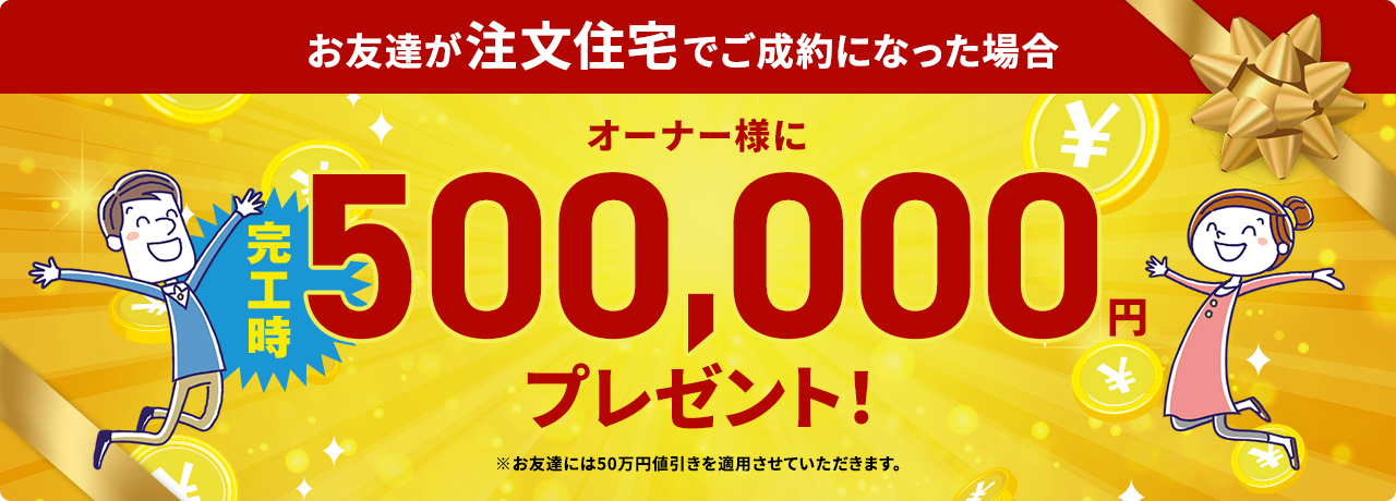 紹介してくださったお友達がご成約になった場合、オーナー様と紹介者様の両方に完工時200,000円プレゼント！