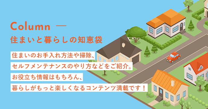 住まいと暮らしの知恵袋　住まいのお手入れ情報や掃除、セルフメンテナンスのやり方などをご紹介。お役立ち情報はもちろん、暮らしがもっと楽しくなるコンテンツが満載です。
