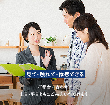 見て・触れて・体感できる ご都合に合わせて土日・平日ともにご来店いただけます。