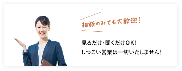 相談のみでも大歓迎！ 見るだけ・聞くだけＯＫ！しつこい営業は一切いたしません！ 