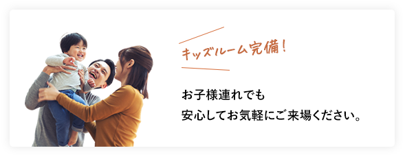 キッズルーム完備！ お子様連れでも安心してお気軽にご来場ください。